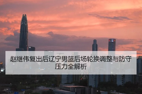 赵继伟复出后辽宁男篮后场轮换调整与防守压力全解析