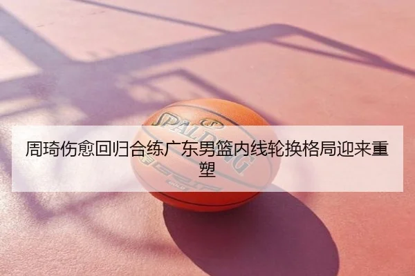 周琦伤愈回归合练广东男篮内线轮换格局迎来重塑