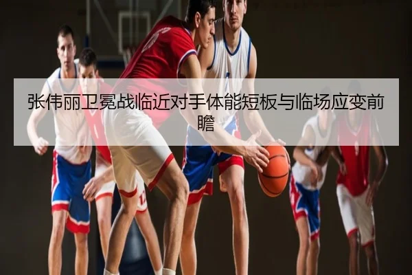 张伟丽卫冕战临近对手体能短板与临场应变前瞻