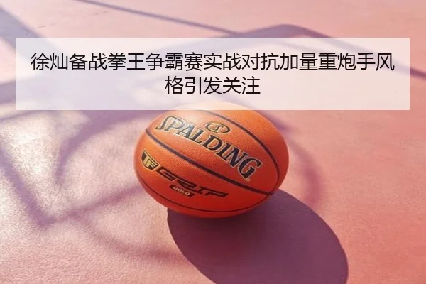 徐灿备战拳王争霸赛实战对抗加量重炮手风格引发关注