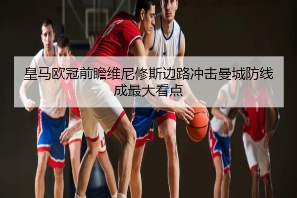 皇马欧冠前瞻维尼修斯边路冲击曼城防线成最大看点